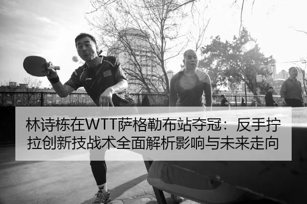 林诗栋在WTT萨格勒布站夺冠：反手拧拉创新技战术全面解析影响与未来走向