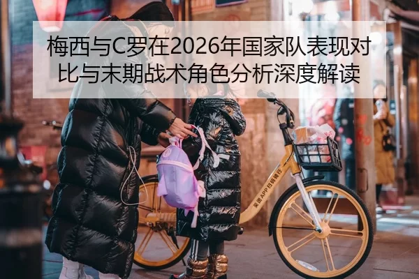 梅西与C罗在2026年国家队表现对比与末期战术角色分析深度解读