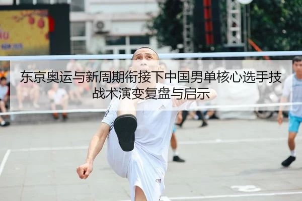 东京奥运与新周期衔接下中国男单核心选手技战术演变复盘与启示
