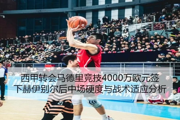 西甲转会马德里竞技4000万欧元签下赫伊别尔后中场硬度与战术适应分析