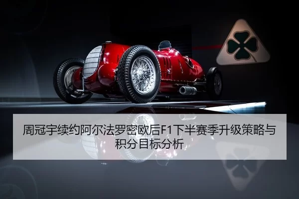 周冠宇续约阿尔法罗密欧后F1下半赛季升级策略与积分目标分析