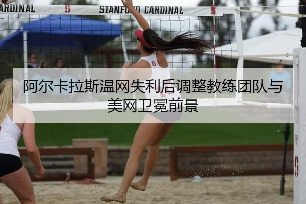 阿尔卡拉斯温网失利后调整教练团队与美网卫冕前景